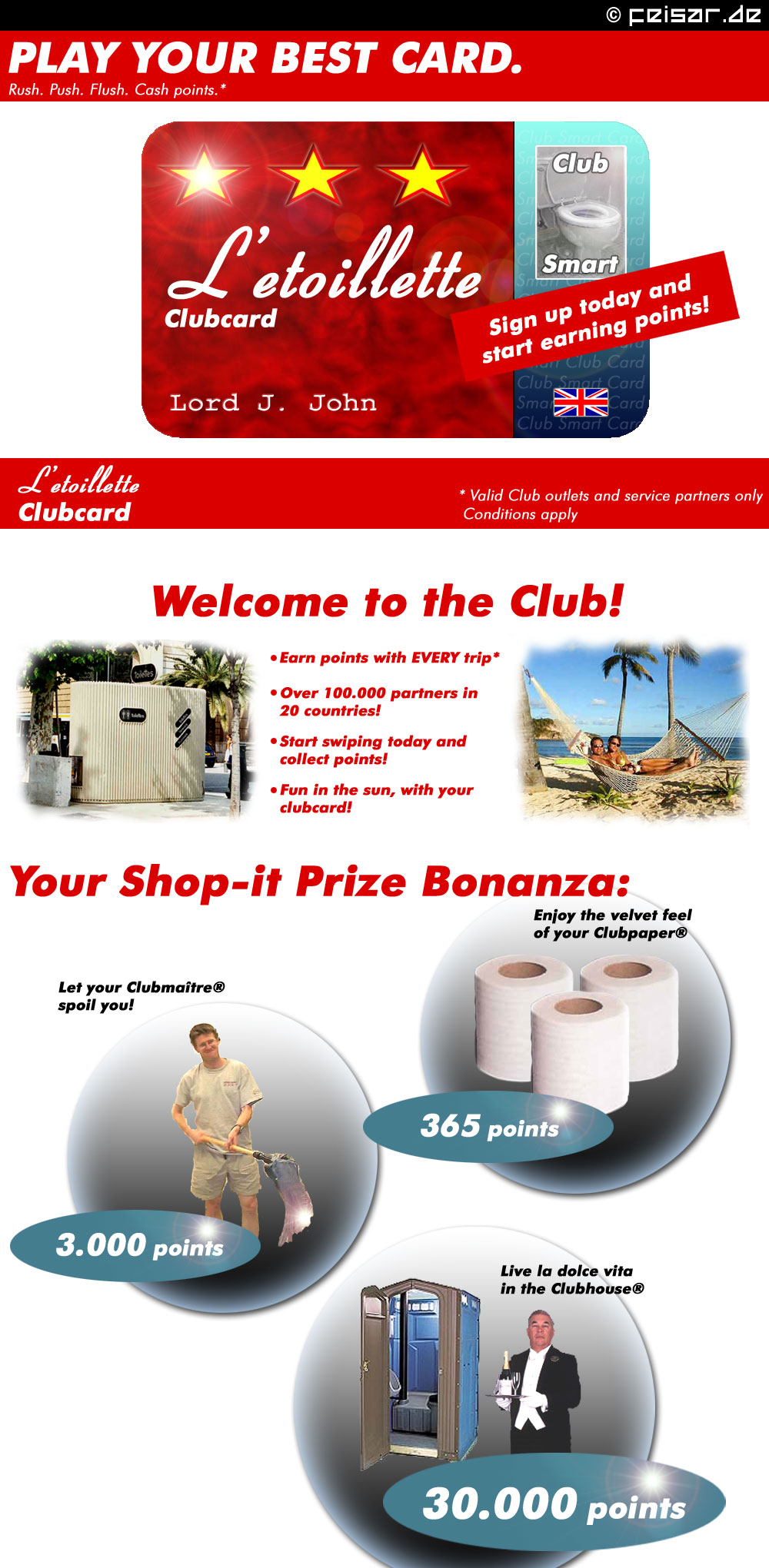 PLAY YOUR BEST CARD.
Rush. Push. Flush. Cash points. *
L'etoilette CLUBCARD
Club Smart
Sign up today and start earning points!
Lord J. John
* Valid Club outlets and service partners only
Conditions apply
Welcome to the Club!
* Earn points with EVERY trip*
* Over 100.000 partners in 20 countries!
* Start swiping today and collect points!
* Fun in the sun, with you clubcard!
Your Shop-It Prize Bonanza:
* Enjoy the velvet feel of you Clubpaper® 365 points
* Let your Clubmaître® spoil you! 3000 points
* Live la dolce vita in the Clubhouse® 30000 points