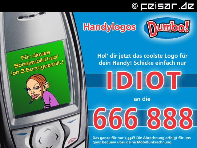 Handylogos Dumbo!
Hol’ dir jetzt das coolste Logo für
dein Handy! Schicke einfach nur
IDIOT
an die
666 888
Das ganze für nur 2,99€! Die Abrechnung erfolgt für uns
ganz bequem über deine Mobilfunkrechnung.
Für dieses Scheissbild hab' ich 3 Euro gezahlt!