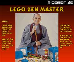 Lego Zen Master
Hello,
I am Kwang
Dang Zong
from the
sacred
Temple of
Zen.
Here at the
temple, we
study the
Zen way for
all our
life.
YET we FAIL
TO unlock
the mystery
of Lego Zen.
If you are at
the age of 12
and know
how to play
Lego, please
enlighten
us!