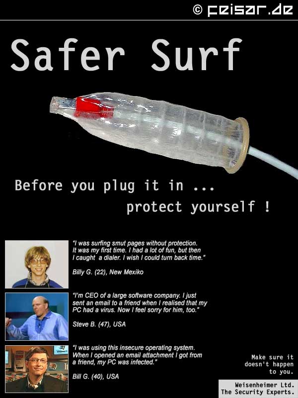 Safer Surf
Before you plug it in ...
protect yourself !
“I was surfing smut pages without protection.
It was my first time. I had a lot of fun, but then
I caught  a dialer. I wish I could turn back time.”
Billy G. (22), New Mexiko
“I’m CEO of a large software company. I just
sent an email to a friend when I realised that my
PC had a virus. Now I feel sorry for him, too.”
Steve B. (47), USA
“I was using this insecure operating system.
When I opened an email attachment I got from
a friend, my PC was infected.”
Bill G. (40), USA
Make sure it
doesn’t happen
to you.
Weisenheimer Ltd.
The Security Experts.