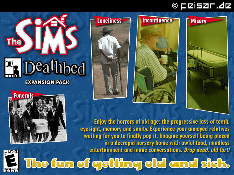 The SIMS
Deathbed Expension Pack
Loneliness - Incontinence - Misery - Funerals
Enjoy the horrors of old age: the progressive loss of teeth,
eyesight, memory and sanity. Experience your annoyed relatives
waiting for you to finally pop it. Imagine yourself being placed
in a decrepid nursery home with awful food, mindless
entertainment and inane conversations. Drop dead, old fart!
The fun of getting old and sick.