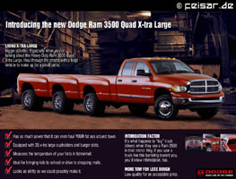 Introducing the new Dodge Ram 3500 Quad X-tra Large
LIVING X-TRA LARGE
Bigger is better. Especially when you’re
talking about the Heavy-Duty Ram 3500 Quad
X-tra Large. Haul through the streets with a large
vehicle to make up for a small penis.
* Has so much power that it can even haul YOUR fat ass around town.
* Equipped with 35 x-tra large cupholders and burger slots.
* Measures the temperature of your farts in fahrenheit.
* Ideal for bringing kids to school or drive to shopping malls.
* Looks as shitty as we could possibly make it.
INTIMIDATION FACTOR
It’s what happens to “toy” truck
drivers when they see a Ram 3500
in their mirror. Hey, if you saw a
truck like this barreling toward you,
you’d know intimidation, too.
MORE TOW FOR LESS DOUGH
Low quality for an acceptable price.
DODGE
GRAB LIFE BY THE HORNS