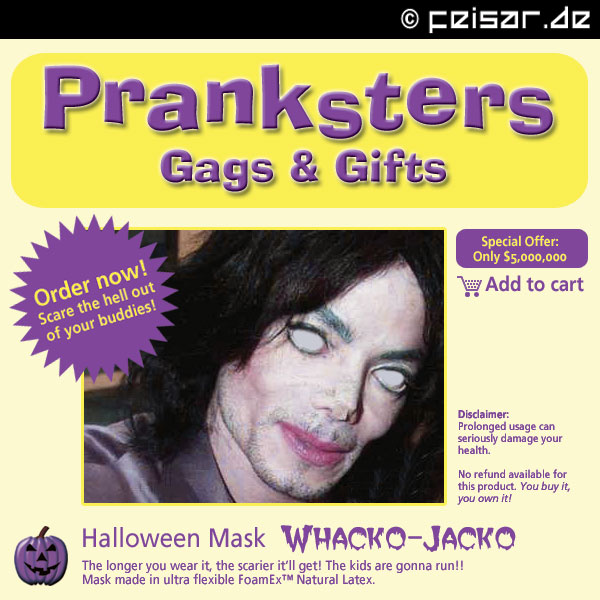 Pranksters
Gags & Gifts
Order now! Scare the hell out of your buddies!
Special Offer: Only $5,000,000 Add to cart
Disclaimer:
Prolonged usage can
seriously damage your
health.
No refund available for
this product. You buy it,
you own it!
Halloween Mask WHACKO-JACKO
The longer you wear it, the scarier it’ll get! The kids are gonna run!!
Mask made in ultra flexible FoamEx™ Natural Latex.